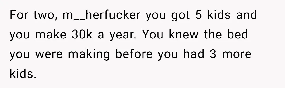 For two, m__herfucker you got 5 kids and you make 30k a year. You knew the bed you were making before you had 3 more kids.
