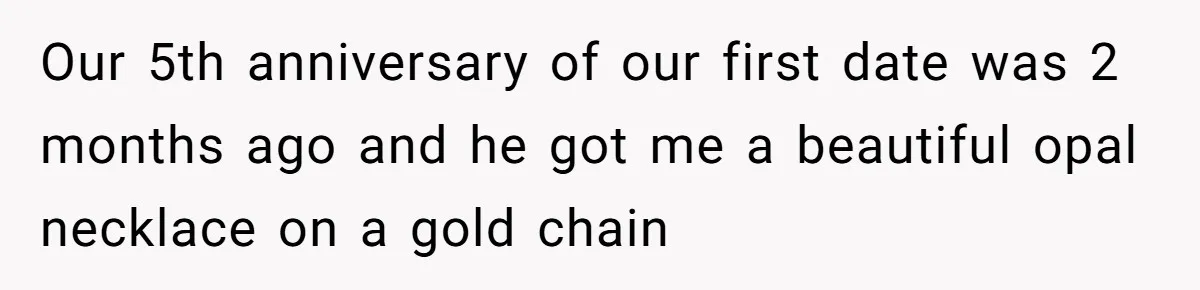 Our 5th anniversary of our first date was 2 months ago and he got me a beautiful opal necklace on a gold chain