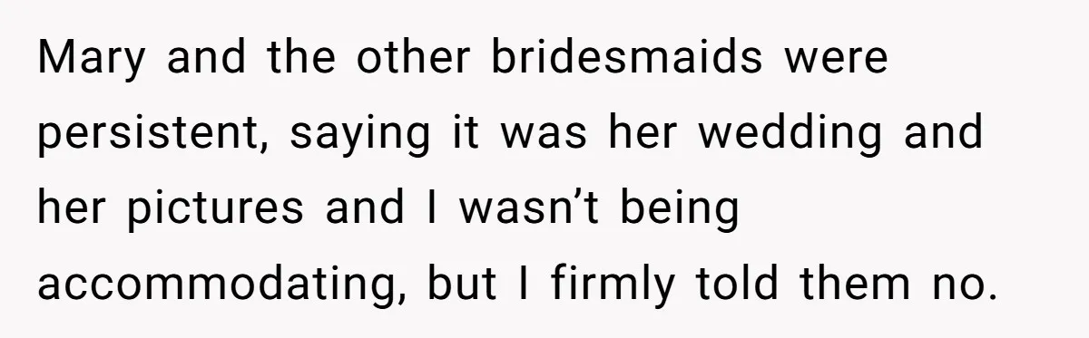 Mary and the other bridesmaids were persistent, saying it was her wedding and her pictures and I wasn’t being accommodating, but I firmly told them no.
