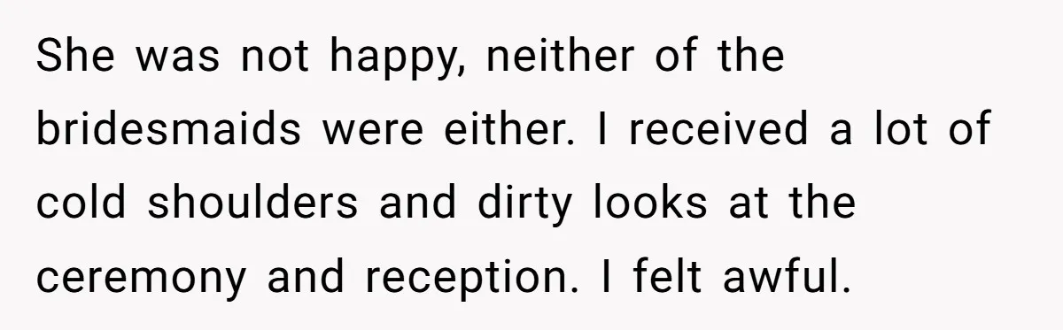 She was not happy, neither of the bridesmaids were either. I received a lot of cold shoulders and dirty looks at the ceremony and reception. I felt awful.