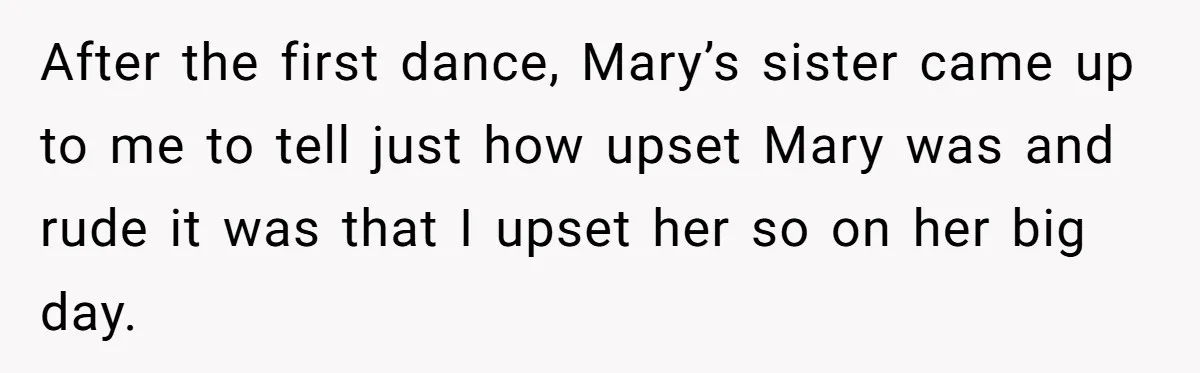 After the first dance, Mary’s sister came up to me to tell just how upset Mary was and rude it was that I upset her so on her big day.
