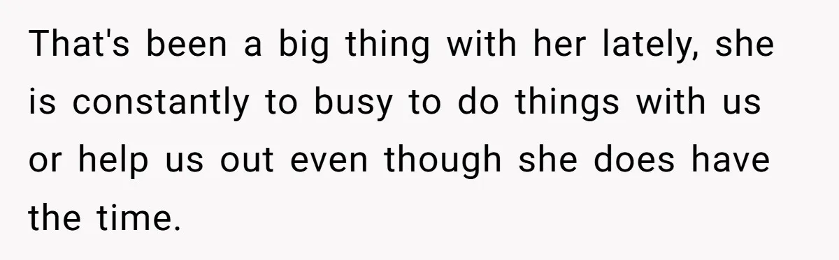 That's been a big thing with her lately, she is constantly to busy to do things with us or help us out even though she does have the time.