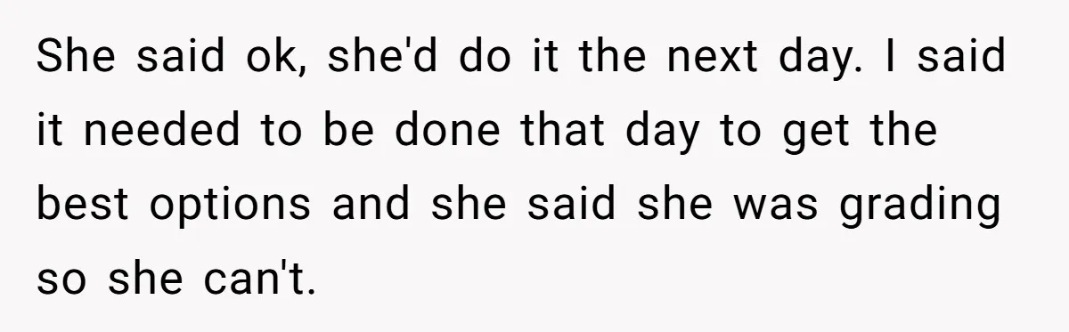 She said ok, she'd do it the next day. I said it needed to be done that day to get the best options and she said she was grading so...