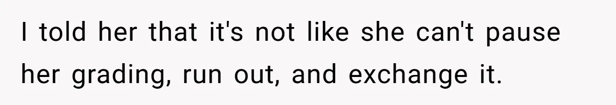 I told her that it's not like she can't pause her grading, run out, and exchange it.