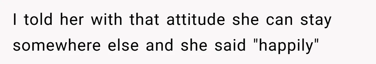 I told her with that attitude she can stay somewhere else and she said "happily"