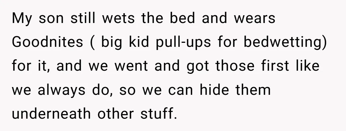 My son still wets the bed and wears Goodnites ( big kid pull-ups for bedwetting) for it, and we went and got those first like we always do, so we...