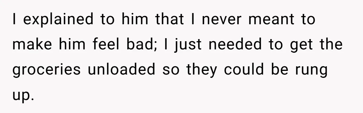 I explained to him that I never meant to make him feel bad; I just needed to get the groceries unloaded so they could be rung up.