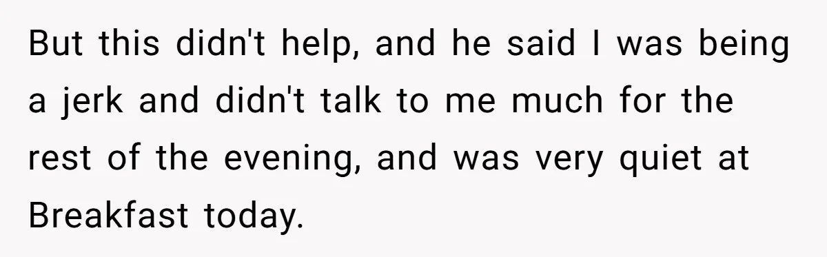 But this didn't help, and he said I was being a jerk and didn't talk to me much for the rest of the evening, and was very quiet at Breakfast...