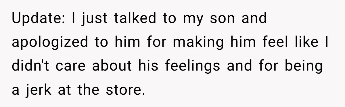 Update: I just talked to my son and apologized to him for making him feel like I didn't care about his feelings and for being a jerk at the store.