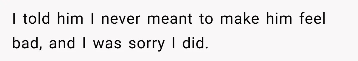 I told him I never meant to make him feel bad, and I was sorry I did.