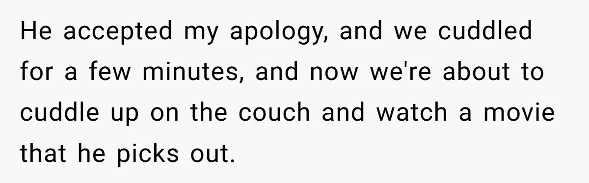 He accepted my apology, and we cuddled for a few minutes, and now we're about to cuddle up on the couch and watch a movie that he picks out.