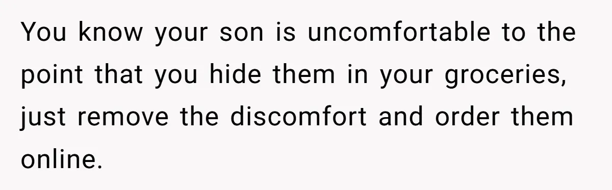 You know your son is uncomfortable to the point that you hide them in your groceries, just remove the discomfort and order them online.
