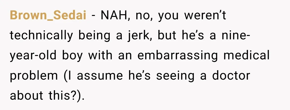 Brown_Sedai − NAH, no, you weren’t technically being a jerk, but he’s a nine-year-old boy with an embarrassing medical problem (I assume he’s seeing a doctor about this?).