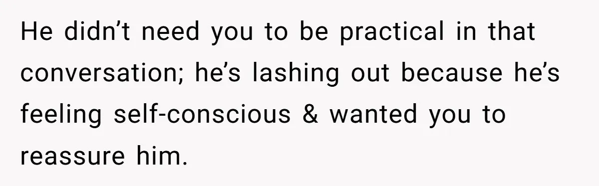 He didn’t need you to be practical in that conversation; he’s lashing out because he’s feeling self-conscious & wanted you to reassure him.