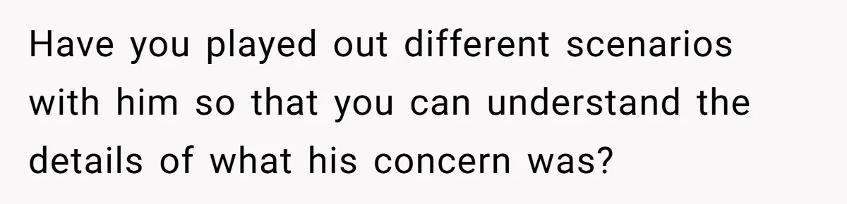 Have you played out different scenarios with him so that you can understand the details of what his concern was?
