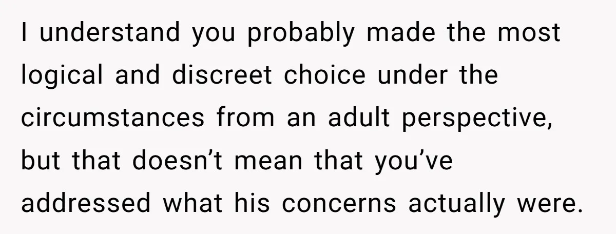 I understand you probably made the most logical and discreet choice under the circumstances from an adult perspective, but that doesn’t mean that you’ve addressed what his concerns actually were.
