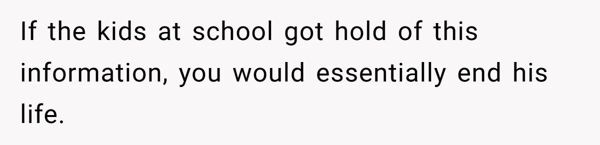 If the kids at school got hold of this information, you would essentially end his life.