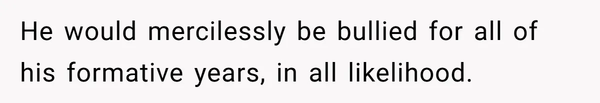 He would mercilessly be bullied for all of his formative years, in all likelihood.
