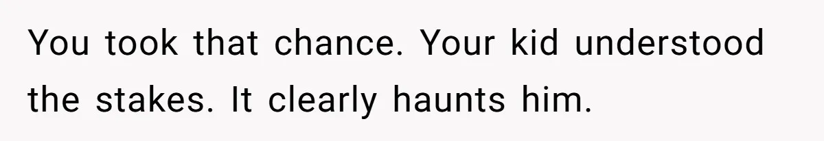 You took that chance. Your kid understood the stakes. It clearly haunts him.