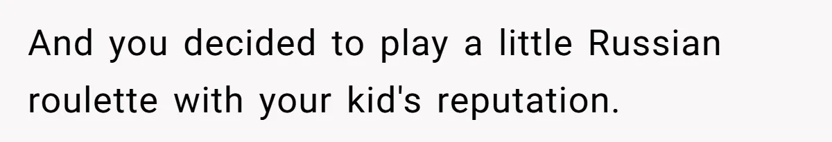 And you decided to play a little Russian roulette with your kid's reputation.