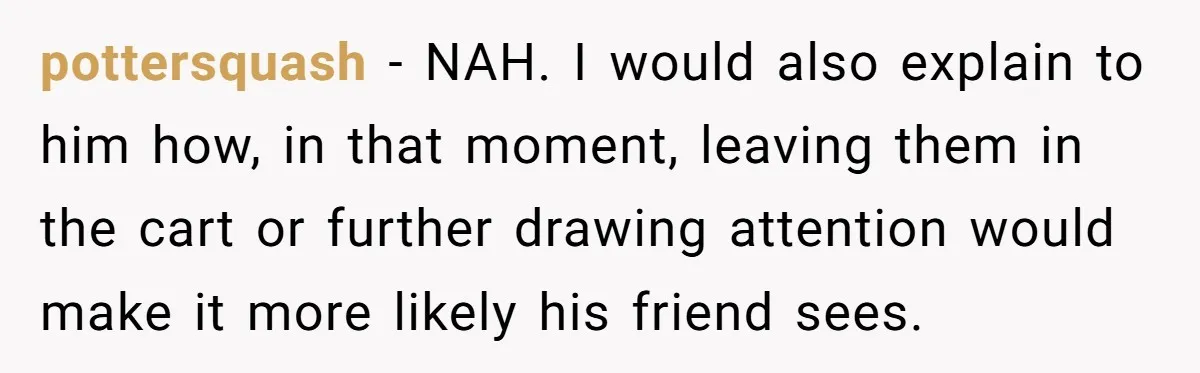 pottersquash − NAH. I would also explain to him how, in that moment, leaving them in the cart or further drawing attention would make it more likely his friend sees.