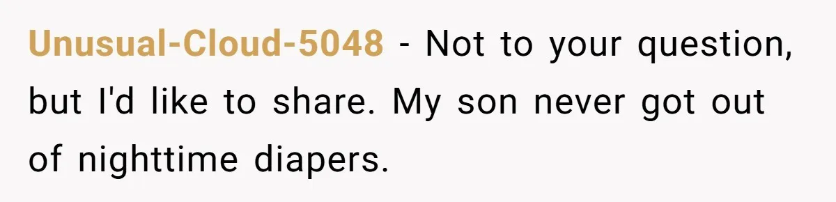 Unusual-Cloud-5048 − Not to your question, but I'd like to share. My son never got out of nighttime diapers.