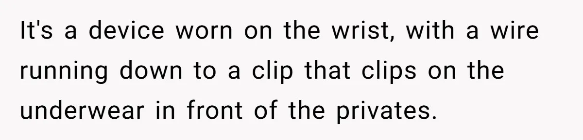 It's a device worn on the wrist, with a wire running down to a clip that clips on the underwear in front of the privates.