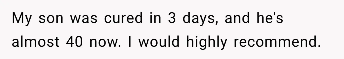 My son was cured in 3 days, and he's almost 40 now. I would highly recommend.