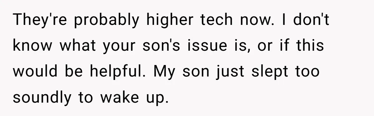They're probably higher tech now. I don't know what your son's issue is, or if this would be helpful. My son just slept too soundly to wake up.