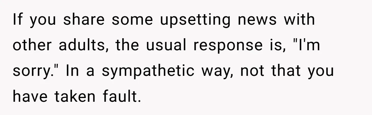 If you share some upsetting news with other adults, the usual response is, "I'm sorry." In a sympathetic way, not that you have taken fault.