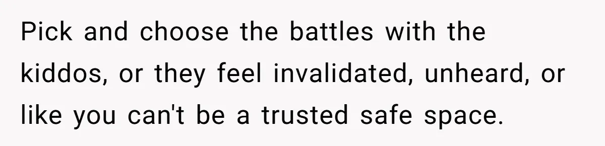 Pick and choose the battles with the kiddos, or they feel invalidated, unheard, or like you can't be a trusted safe space.