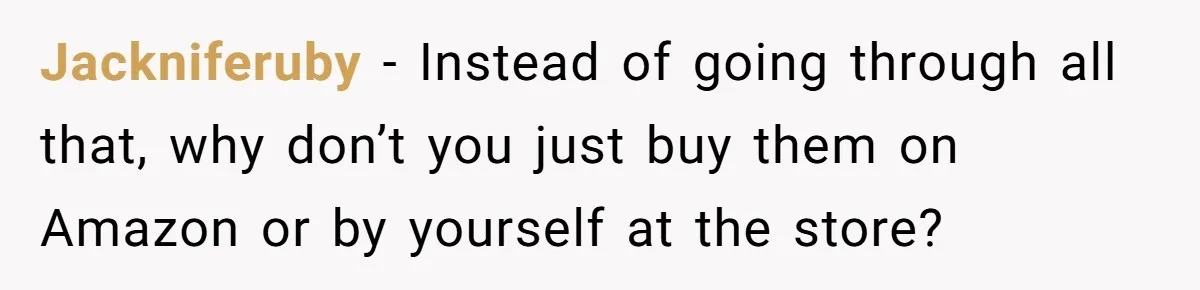 Jackniferuby − Instead of going through all that, why don’t you just buy them on Amazon or by yourself at the store?