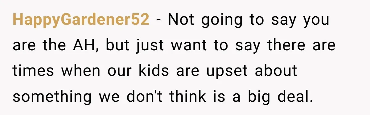 HappyGardener52 − Not going to say you are the AH, but just want to say there are times when our kids are upset about something we don't think is a...