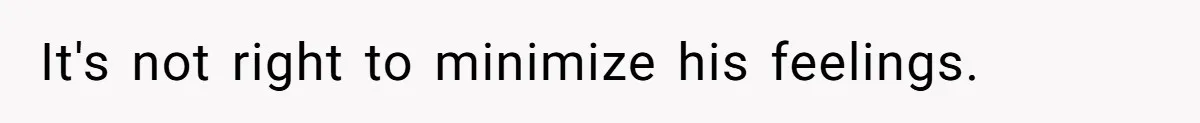 It's not right to minimize his feelings.
