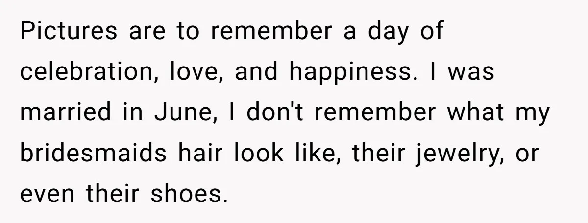 Pictures are to remember a day of celebration, love, and happiness. I was married in June, I don't remember what my bridesmaids hair look like, their jewelry, or even their...