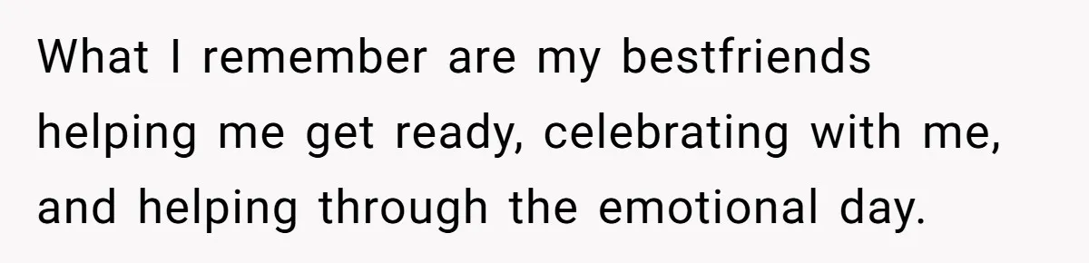 What I remember are my bestfriends helping me get ready, celebrating with me, and helping through the emotional day.
