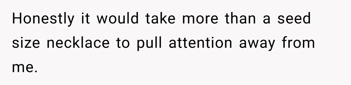 Honestly it would take more than a seed size necklace to pull attention away from me.