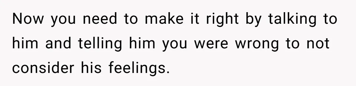 Now you need to make it right by talking to him and telling him you were wrong to not consider his feelings.