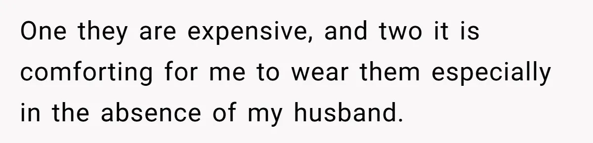 One they are expensive, and two it is comforting for me to wear them especially in the absence of my husband.