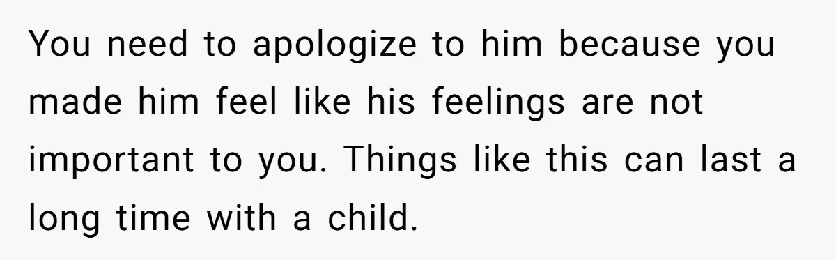 You need to apologize to him because you made him feel like his feelings are not important to you. Things like this can last a long time with a child.