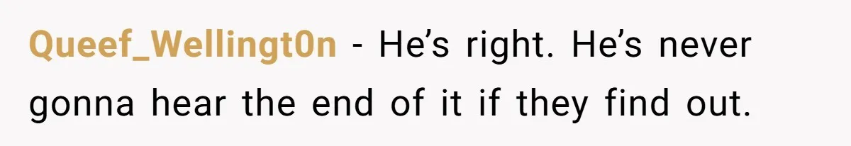 Queef_Wellingt0n − He’s right. He’s never gonna hear the end of it if they find out.