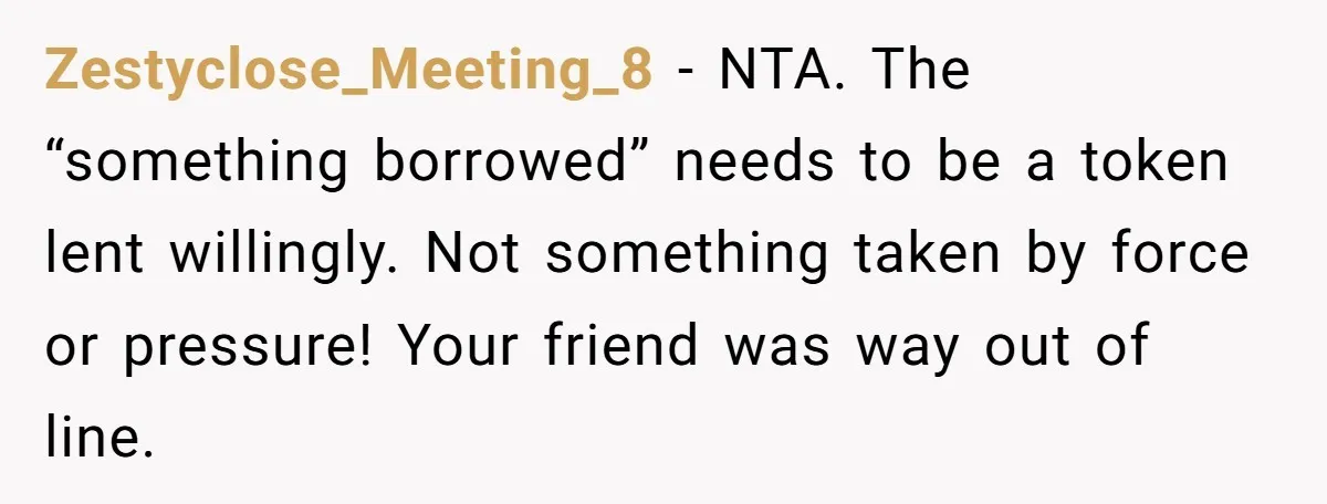 Zestyclose_Meeting_8 − NTA. The “something borrowed” needs to be a token lent willingly. Not something taken by force or pressure! Your friend was way out of line.
