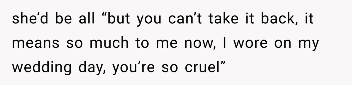 she’d be all “but you can’t take it back, it means so much to me now, I wore on my wedding day, you’re so cruel”