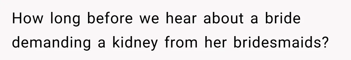 How long before we hear about a bride demanding a kidney from her bridesmaids?