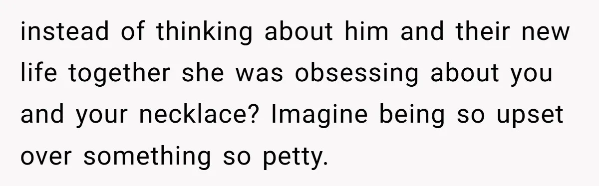instead of thinking about him and their new life together she was obsessing about you and your necklace? Imagine being so upset over something so petty.