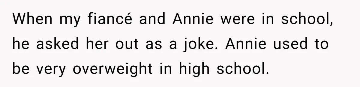 When my fiancé and Annie were in school, he asked her out as a joke. Annie used to be very overweight in high school.