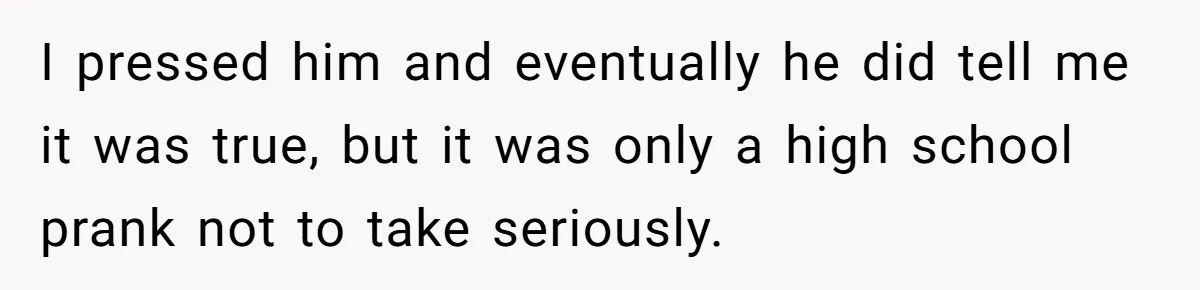 I pressed him and eventually he did tell me it was true, but it was only a high school prank not to take seriously.