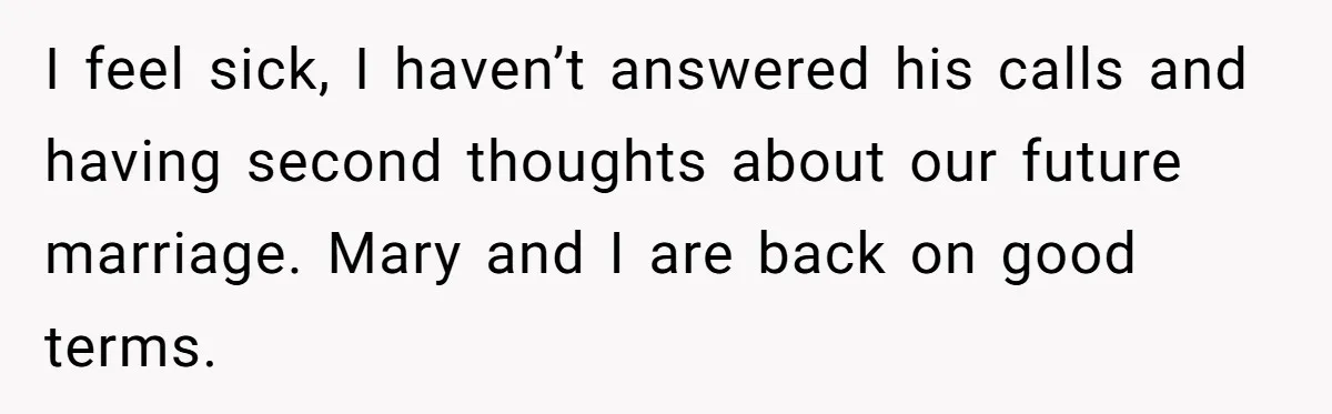 I feel sick, I haven’t answered his calls and having second thoughts about our future marriage. Mary and I are back on good terms.