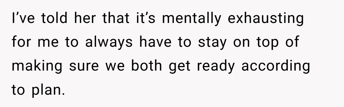 I’ve told her that it’s mentally exhausting for me to always have to stay on top of making sure we both get ready according to plan.
