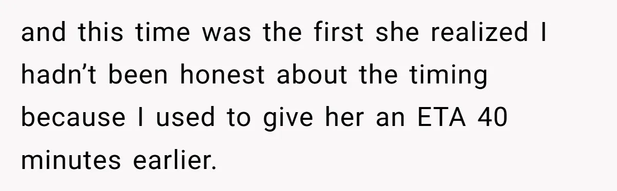 and this time was the first she realized I hadn’t been honest about the timing because I used to give her an ETA 40 minutes earlier.